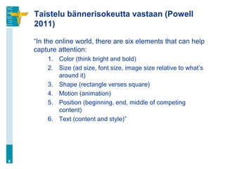 Taistelu bännerisokeutta vastaan (Powell
    2011)

    “In the online world, there are six elements that can help
    capture attention:
        1. Color (think bright and bold)
        2. Size (ad size, font size, image size relative to what‟s
           around it)
        3. Shape (rectangle verses square)
        4. Motion (animation)
        5. Position (beginning, end, middle of competing
           content)
        6. Text (content and style)”




8
 