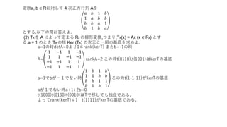 定数a, b ∈ Rに対して 4 次正方行列 Aを
𝑎 𝑏 1 𝑏
1 𝑎 𝑏 𝑏
𝑏 𝑏 𝑎 1
𝑏 1 𝑏 𝑎
とする.以下の問に答えよ.
(2) TA を A によって定まる R4 の線形変換,つまり,TA(x) = Ax (x ∈ R4) とす
る.a = 1 のとき,TA の核 Ker (TA) の次元と一組の基底を求めよ.
a=1の時detA=0より1≦rank(kerT) またb=-1の時
A=
1 −1 1 −1
1 1 −1 −1
−1 −1 1 1
−1 1 −1 1
rankA=2 この時t(0110),t(1001)はkerTの基底
a=1でbが−１でない時
1 𝑏 1 𝑏
1 1 𝑏 𝑏
𝑏 𝑏 1 1
𝑏 1 𝑏 1
この時t(1-1-11)がkerTの基底
aが１でない時a+1+2b=0
t(1000)t(0100)t(0010)はTで移しても独立である。
よってrank(kerT)≦1 t(1111)がkerTの基底である。
 