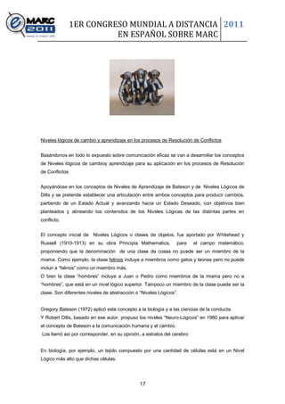 1ER CONGRESO MUNDIAL A DISTANCIA 2011
                          EN ESPAÑOL SOBRE MARC




Niveles lógicos de cambio y aprendizaje en los procesos de Resolución de Conflictos


Basándonos en todo lo expuesto sobre comunicación eficaz se van a desarrollar los conceptos
de Niveles lógicos de cambioy aprendizaje para su aplicación en los procesos de Resolución
de Conflictos


Apoyándose en los conceptos de Niveles de Aprendizaje de Bateson y de Niveles Lógicos de
Dilts y se pretende establecer una articulación entre ambos conceptos para producir cambios,
partiendo de un Estado Actual y avanzando hacia un Estado Deseado, con objetivos bien
planteados y alineando los contenidos de los Niveles Lógicas de las distintas partes en
conflicto.


El concepto inicial de Niveles Lógicos o clases de objetos, fue aportado por Whitehead y
Russell (1910-1913) en su obra Principia Mathematica,           para    el campo matemático,
proponiendo que la denominación de una clase de cosas no puede ser un miembro de la
misma. Como ejemplo, la clase felinos incluye a miembros como gatos y leones pero no puede
incluir a “felinos” como un miembro más.
O bien la clase “hombres” incluye a Juan o Pedro como miembros de la misma pero no a
“hombres”, que está en un nivel lógico superior. Tampoco un miembro de la clase puede ser la
clase. Son diferentes niveles de abstracción o “Niveles Lógicos”.


Gregory Bateson (1972) aplicó este concepto a la biología y a las ciencias de la conducta.
Y Robert Dilts, basado en ese autor, propuso los niveles “Neuro-Lógicos” en 1980 para aplicar
el concepto de Bateson a la comunicación humana y el cambio.
Los llamó así por corresponder, en su opinión, a estratos del cerebro


En biología, por ejemplo, un tejido compuesto por una cantidad de células está en un Nivel
Lógico más alto que dichas células.




                                               17
 
