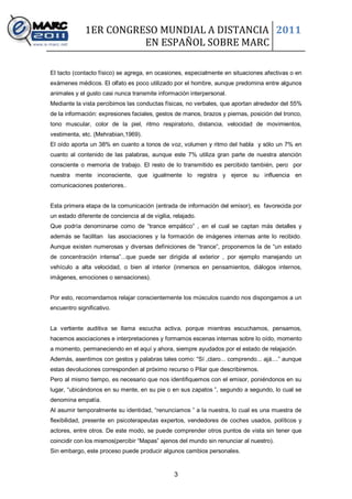 1ER CONGRESO MUNDIAL A DISTANCIA 2011
                       EN ESPAÑOL SOBRE MARC

El tacto (contacto físico) se agrega, en ocasiones, especialmente en situaciones afectivas o en
exámenes médicos. El olfato es poco utilizado por el hombre, aunque predomina entre algunos
animales y el gusto casi nunca transmite información interpersonal.
Mediante la vista percibimos las conductas físicas, no verbales, que aportan alrededor del 55%
de la información: expresiones faciales, gestos de manos, brazos y piernas, posición del tronco,
tono muscular, color de la piel, ritmo respiratorio, distancia, velocidad de movimientos,
vestimenta, etc. (Mehrabian,1969).
El oído aporta un 38% en cuanto a tonos de voz, volumen y ritmo del habla y sólo un 7% en
cuanto al contenido de las palabras, aunque este 7% utiliza gran parte de nuestra atención
consciente o memoria de trabajo. El resto de lo transmitido es percibido también, pero por
nuestra mente inconsciente, que igualmente lo registra y ejerce su influencia en
comunicaciones posteriores..


Esta primera etapa de la comunicación (entrada de información del emisor), es favorecida por
un estado diferente de conciencia al de vigilia, relajado.
Que podría denominarse como de “trance empático” , en el cual se captan más detalles y
además se facilitan las asociaciones y la formación de imágenes internas ante lo recibido.
Aunque existen numerosas y diversas definiciones de “trance”, proponemos la de “un estado
de concentración intensa”...que puede ser dirigida al exterior , por ejemplo manejando un
vehículo a alta velocidad, o bien al interior (inmersos en pensamientos, diálogos internos,
imágenes, emociones o sensaciones).


Por esto, recomendamos relajar conscientemente los músculos cuando nos dispongamos a un
encuentro significativo.


La vertiente auditiva se llama escucha activa, porque mientras escuchamos, pensamos,
hacemos asociaciones e interpretaciones y formamos escenas internas sobre lo oído, momento
a momento, permaneciendo en el aquí y ahora, siempre ayudados por el estado de relajación.
Además, asentimos con gestos y palabras tales como: “Sí ,claro... comprendo... ajá....” aunque
estas devoluciones corresponden al próximo recurso o Pilar que describiremos.
Pero al mismo tiempo, es necesario que nos identifiquemos con el emisor, poniéndonos en su
lugar, “ubicándonos en su mente, en su pie o en sus zapatos ”, segundo a segundo, lo cual se
denomina empatía.
Al asumir temporalmente su identidad, “renunciamos ” a la nuestra, lo cual es una muestra de
flexibilidad, presente en psicoterapeutas expertos, vendedores de coches usados, políticos y
actores, entre otros. De este modo, se puede comprender otros puntos de vista sin tener que
coincidir con los mismos(percibir “Mapas” ajenos del mundo sin renunciar al nuestro).
Sin embargo, este proceso puede producir algunos cambios personales.


                                                 3
 