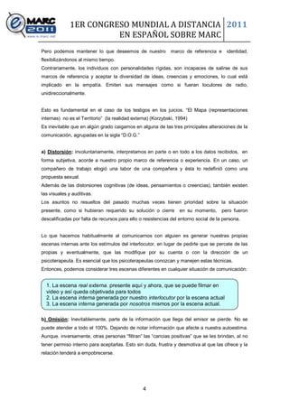 1ER CONGRESO MUNDIAL A DISTANCIA 2011
                        EN ESPAÑOL SOBRE MARC
Pero podemos mantener lo que deseemos de nuestro              marco de referencia e     identidad,
flexibilizándonos al mismo tiempo.
Contrariamente, los individuos con personalidades rígidas, son incapaces de salirse de sus
marcos de referencia y aceptar la diversidad de ideas, creencias y emociones, lo cual está
implicado en la empatía. Emiten sus mensajes como si fueran locutores de radio,
unidireccionalmente.


Esto es fundamental en el caso de los testigos en los juicios. “El Mapa (representaciones
internas) no es el Territorio” (la realidad externa) (Korzybski, 1994)
Es inevitable que en algún grado caigamos en alguna de las tres principales alteraciones de la
comunicación, agrupadas en la sigla “D.O.G.”


a) Distorsión: involuntariamente, interpretamos en parte o en todo a los datos recibidos, en
forma subjetiva, acorde a nuestro propio marco de referencia o experiencia. En un caso, un
compañero de trabajo elogió una labor de una compañera y ésta lo redefinió como una
propuesta sexual.
Además de las distorsiones cognitivas (de ideas, pensamientos o creencias), también existen
las visuales y auditivas.
Los asuntos no resueltos del pasado muchas veces tienen prioridad sobre la situación
presente, como si hubieran requerido su solución o cierre         en su momento,      pero fueron
descalificadas por falta de recursos para ello o resistencias del entorno social de la persona.


Lo que hacemos habitualmente al comunicarnos con alguien es generar nuestras propias
escenas internas ante los estímulos del interlocutor, en lugar de pedirle que se percate de las
propias y eventualmente, que las modifique por su cuenta o con la dirección de un
psicoterapeuta. Es esencial que los psicoterapeutas conozcan y manejen estas técnicas.
Entonces, podemos considerar tres escenas diferentes en cualquier situación de comunicación:


  1. La escena real externa. presente aquí y ahora, que se puede filmar en
  video y así queda objetivada para todos
  2. La escena interna generada por nuestro interlocutor por la escena actual
  3. La escena interna generada por nosotros mismos por la escena actual.

b) Omisión: Inevitablemente, parte de la información que llega del emisor se pierde. No se
puede atender a todo el 100%. Dejando de notar información que afecte a nuestra autoestima.
Aunque. inversamente, otras personas “filtran” las “caricias positivas” que se les brindan, al no
tener permiso interno para aceptarlas. Esto sin duda, frustra y desmotiva al que las ofrece y la
relación tenderá a empobrecerse.




                                                4
 