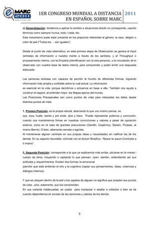 1ER CONGRESO MUNDIAL A DISTANCIA 2011
                        EN ESPAÑOL SOBRE MARC
c) Generalización: tendemos a aplicar lo emitido a situaciones donde no corresponde, usando
términos como siempre /nunca, todo / nada, etc.
Este mecanismo suele estar presente en los prejuicios referentes al género, la raza, religión o
color de piel (“Todos los ... son iguales”)


Desde el punto de vista cibernético, en esta primera etapa de Observación se genera el Input
(entrada) de información a nuestra mente a través de los sentidos, y el Throughput o
procesamiento interno, con la Empatía (identificación con la otra persona) y la vinculación de lo
observado con nuestra base de datos interna, para comprender y poder emitir una respuesta
adecuada.


Las personas exitosas con capaces de percibir el mundo de diferentes formas, logrando
información más amplia y confiable sobre la cual actual. La información
es esencial en la vida, porque decidimos y actuamos en base a ella. También nos ayuda a
construir el rapport, al entender mejor los Mapas ajenos del mundo.
Las Posiciones Preceptuales son como puntos de vista para interpretar los datos desde
distintos puntos de vista:


1. Primera Posición; es la propia natural, abarcando lo que uno mismo piensa, ve,
oye, toca, huele, siente y por ende, dice y hace. Puede representar potencia y convicción,
cuando nos mantenemos firmes en nuestras convicciones y valores a pesar de oposición
externa, como en el caso de grandes precursores (Gandhi, Copérnico, Darwin, Picasso, el
mismo Berne). O bien, altamente cerrada o egoísta,
Al mantenerse alguien centrado en sus propias ideas y necesidades sin calificar las de los
demás. En su aspecto favorable, coincide con el dictum filosófico, “Nosce te ipsum-Conócete a
tí mismo”


2. Segunda Posición: corresponde a la que ya explicamos más arriba; ubicarse en la mente /
cuerpo de otros, intuyendo o captando lo que piensan, oyen, sienten, entendiendo así sus
actitudes y requerimientos. Existen dos formas; la emocional
(percibir qué está sintiendo el otro y la cognitiva (captar sus pensamientos, ideas, creencias y
diálogos internos).


Y que se ubiquen dentro de la piel o los zapatos de alguien no significa que acepten sus puntos
de vista...sino, solamente, que los comprenden.
En sus variante inadecuadas, es usada para manipular o estafar a crédulos o bien se da
cuando dependemos en exceso de las opiniones y valores de los demás.




                                               5
 