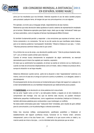 1ER CONGRESO MUNDIAL A DISTANCIA 2011
                       EN ESPAÑOL SOBRE MARC
pena por los resultados que nos brindará. Además expande el uso de estos canales propios
para procesar cualquier tema, al margen de que nos comuniquemos o no con alguien.


Por ejemplo, si el otro usa un lenguaje simple, responderemos de esa manera.
Reiteramos que esta devolución debe ajustarse al canal o sistema de representación empleado
por el emisor. Reiteramos ejemplos para fijarlo mejor, dado que es algo “antinatural” hasta que
se hace automático, como lo lograba el famoso hipnoterapeuta Milton Erickson


Es también fundamental percibir y responder a las emociones que exprese el emisor, sea en
forma consciente o no consciente. Tal vez no se dé cuenta de que manifiesta cierta tristeza,
pero si la notamos podemos “acompasarla” diciéndole: “Observo tristeza en sus ojos...” o bien,
“ Muchas personas sentirían tristeza ante lo que contó”.


Si su timbre de voz es de enojo, una devolución posible sería: “ Esto le produce bastante rabia,
no?”, con un timbre nuestro similar pero más leve.
Cuando el emisor busca directamente la aceptación de algún sentimiento, es esencial
demostrarle que el mismo fue captado por nosotros, expresión.
Al notar que su sentimiento fue aceptado, el emisor se siente en sintonía con su interlocutor y
cuando se trata de emociones displacenteras como el miedo, rabia o tristeza se produce alivio,
aunque la situación no se haya resuelto.


Debemos diferenciar cuando somos parte de la situación o bien “espectadores” externos a la
misma, como en el caso de un amigo al cual se le cuenta un problema, o un abogado, asesor o
psicoterapeuta.
El acompasamiento de las emociones es fundamental para el logro del rapport en cualquier rol,
si bien lamentablemente es una habilidad interpersonal que relativamente pocos poseen.


C) PARÁFRASIS: es la devolución en otras palabras de lo escuchado.
Así se evita “repetir como un loro” y se demuestra interés y respeto en el otro mediante la
comprensión del mensaje. Una vez que se domina este recurso, se pueden introducir
hábilmente pequeñas modificaciones, como sugestiones encubiertas (habitual en Erickson) y
también eliminarse palabras poco conducentes o que mantengan un conflicto.
No todos están entrenados para esta “ traducción libre” inmediata, pero resulta de gran utilidad
para la comunicación y con la práctica llega a volverse automática.


Estos tres recursos (reflejo, acompasamiento, paráfrasis) posibilitan y fortalecen el
establecimiento del rapport (confianza mutua, funcionar en la “misma onda”, armonía
interpersonal...como si los dos fueran uno.... volviendo a lo que ocurre entre un bebé y su
mamá cuando se miran a los ojos... o en la intimidad entre dos personas que se aman.


                                               7
 