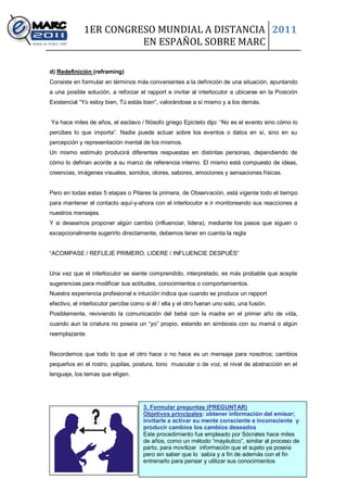 1ER CONGRESO MUNDIAL A DISTANCIA 2011
                        EN ESPAÑOL SOBRE MARC

d) Redefinición (reframing)
Consiste en formular en términos más convenientes a la definición de una situación, apuntando
a una posible solución, a reforzar el rapport e invitar al interlocutor a ubicarse en la Posición
Existencial “Yo estoy bien, Tú estás bien”, valorándose a sí mismo y a los demás.


Ya hace miles de años, el esclavo / filósofo griego Epícteto dijo: “No es el evento sino cómo lo
percibes lo que importa”. Nadie puede actuar sobre los eventos o datos en sí, sino en su
percepción y representación mental de los mismos.
Un mismo estímulo producirá diferentes respuestas en distintas personas, dependiendo de
cómo lo definan acorde a su marco de referencia interno. El mismo está compuesto de ideas,
creencias, imágenes visuales, sonidos, olores, sabores, emociones y sensaciones físicas.


Pero en todas estas 5 etapas o Pilares la primera, de Observación, está vigente todo el tiempo
para mantener el contacto aquí-y-ahora con el interlocutor e ir monitoreando sus reacciones a
nuestros mensajes.
Y si deseamos proponer algún cambio (influenciar, lidera), mediante los pasos que siguen o
excepcionalmente sugerirlo directamente, debemos tener en cuenta la regla


“ACOMPASE / REFLEJE PRIMERO, LIDERE / INFLUENCIE DESPUÉS”


Una vez que el interlocutor se siente comprendido, interpretado, es más probable que acepte
sugerencias para modificar sus actitudes, conocimientos o comportamientos.
Nuestra experiencia profesional e intuición indica que cuando se produce un rapport
efectivo, el interlocutor percibe como si él / ella y el otro fueran uno solo, una fusión.
Posiblemente, reviviendo la comunicación del bebé con la madre en el primer año de vida,
cuando aun la criatura no poseía un “yo” propio, estando en simbiosis con su mamá o algún
reemplazante.


Recordemos que todo lo que el otro hace o no hace es un mensaje para nosotros; cambios
pequeños en el rostro, pupilas, postura, tono muscular o de voz, el nivel de abstracción en el
lenguaje, los temas que eligen.




                                      3. Formular preguntas (PREGUNTAR)
                                      Objetivos principales: obtener información del emisor;
                                      invitarle a activar su mente consciente e inconsciente y
                                      producir cambios los cambios deseados
                                      Este procedimiento fue empleado por Sócrates hace miles
                                      de años, como un método “mayéutico”, similar al proceso de
                                      parto, para movilizar información que el sujeto ya poseía
                                      pero sin saber que lo sabía y a fin de además con el fin
                                      entrenarlo para pensar y utilizar sus conocimientos
                                                  8
 