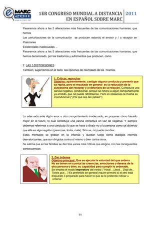 1ER CONGRESO MUNDIAL A DISTANCIA 2011
                       EN ESPAÑOL SOBRE MARC
Pasaremos ahora a las 5 alteraciones más frecuentes de las comunicaciones humanas, que
hemos
Las perturbaciones de la comunicación se producen estando el emisor y / o receptor en
Posiciones
Existenciales inadecuadas. ..
Pasaremos ahora a las 5 alteraciones más frecuentes de las comunicaciones humanas, que
hemos denominado, por los trastornos y sufrimientos que producen, como


2. LAS 5 DISTORSIONES
También, sugeriremos en el texto las opciones de reemplazo de los mismos.


                          1. Criticar, reprochar
                          Objetivo: aparentemente, castigar alguna conducta y prevenir que
                          se repita, pero el resultado en general es la reducción de la
                          autoestima del receptor y el deterioro de la relación. Constituye una
                          caricia negativa, condicional, porque se refiere a algún comportamiento
                          ya emitido, que no puede retrotraerse. Pero en ocasiones la misma es
                          incondicional (“¡Por qué sos tan petiso!”)




Lo adecuado ante algún error u otro comportamiento inadecuado, es proponer cómo hacerlo
mejor en el futuro, lo cual constituye una caricia correctiva en vez de negativa. Y siempre
debemos referirnos a una conducta (lo que se hace o dice)y no a la persona como tal diciendo
que ella es algo negativo (perezosa, tonta, mala). Si lo es, no puede cambiar.
Estos mensajes se graban en la infancia y quedan luego como diálogos internos
desvalorizantes, que son dirigidos contra sí mismo o bien contra otros.
Se estima que en las familias se dan tres veces más críticas que elogios, con las consiguientes
consecuencias


                        2. Dar órdenes
                        Objetivo principal: Que se ejecute la voluntad del que ordena
                        No se tienen en cuenta las creencias, emociones o deseos de la
                        otra persona o bien, su capacidad para cumplir lo ordenado.
                        Se emplea el modo imperativo del verbo (“ Hacé... Llevá... Dejá de...
                        Tenés que...”) Es preferible en general inquirir primero si el otro está
                        dispuesto o preparado para hacer lo que se le pretende indicar u
                         ordenar.




                                               11
 