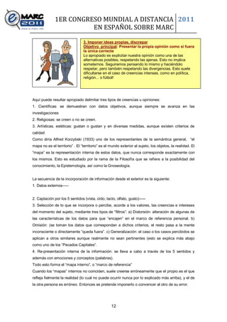 1ER CONGRESO MUNDIAL A DISTANCIA 2011
                        EN ESPAÑOL SOBRE MARC

                                3. Imponer ideas propias, discrepar
                                Objetivo principal: Presentar la propia opinión como si fuera
                                la única correcta
                                Lo apropiado es explicitar nuestra opinión como una de las
                                alternativas posibles, respetando las ajenas. Esto no implica
                                someternos. Seguiremos pensando lo mismo y haciéndolo
                                respetar, pero también respetando las divergencias. Esto suele
                                dificultarse en el caso de creencias intensas, como en política,
                                religión... o fútbol!




Aquí puede resultar apropiado delimitar tres tipos de creencias u opiniones:
1. Científicas: se demuestran con datos objetivos, aunque siempre se avanza en las
investigaciones
2. Religiosas: se creen o no se creen.
3. Artísticas, estéticas: gustan o gustan y en diversas medidas, aunque existen criterios de
calidad
Como diría Alfred Korzybski (1933) uno de los representantes de la semántica general, “el
mapa no es el territorio” . El “territorio” es el mundo exterior al sujeto, los objetos, la realidad. El
“mapa” es la representación interna de estos datos, que nunca corresponde exactamente con
los mismos. Esto es estudiado por la rama de la Filosofía que se refiere a la posibilidad del
conocimiento, la Epistemología, así como la Gnoseología.


La secuencia de la incorporación de información desde el exterior es la siguiente:
1. Datos externos-----


2. Captación por los 5 sentidos (vista, oído, tacto, olfato, gusto)-----
3. Selección de lo que se incorpora o percibe, acorde a los valores, las creencias e intereses
del momento del sujeto, mediante tres tipos de “filtros”: a) Distorsión: alteración de algunas de
las características de los datos para que “encajen” en el marco de referencia personal. b)
Omisión: (se toman los datos que correspondan a dichos criterios, el resto pasa a la mente
inconsciente o directamente “queda fuera”. c) Generalización: el caso o los casos percibidos se
aplican a otros similares aunque realmente no sean pertinentes (esto se explica más abajo
como uno de los “Pecados Capitales”.
4. Re-presentación interna de la información: se lleva a cabo a través de los 5 sentidos y
además con emociones y conceptos (palabras).
Todo esto forma el “mapa interno”, o “marco de referencia”
Cuando los “mapas” internos no coinciden, suele creerse erróneamente que el propio es el que
refleja fielmente la realidad (lo cual no puede ocurrir nunca por lo explicado más arriba), y el de
la otra persona es erróneo. Entonces se pretende imponerlo o convencer al otro de su error.




                                                  12
 