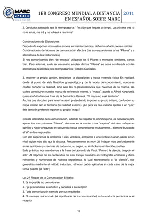 1ER CONGRESO MUNDIAL A DISTANCIA 2011
                        EN ESPAÑOL SOBRE MARC
2. Conducta adecuada que la reemplazaría: “ Te pido que llegues a tiempo. La próxima vez si
no lo estás, me iré y no volveré a reunirme”


Combinaciones de Distorsiones
Después de exponer todas estos errores en los intercambios, debemos añadir peores noticias:
Combinaciones de técnicas de comunicación efectiva (las correspondientes a los “Pilares” y a
alternativas de las Distorsiones)
Si nos comunicamos bien “de entrada” utilizando los 5 Pilares o mensajes similares, vamos
bien. Pero además, suele ser necesario emplear dichos “Pilares” en forma combinada con las
alternativas descriptas para reemplazar los Pecados Capitales.


3. Imponer la propia opinión, tendiendo a discusiones y hasta violencia física En realidad,
desde el punto de vista filosófico gnoseológico y de la teoría del conocimiento, nunca es
posible conocer la realidad, sino sólo las re-presentaciones que hacemos de la misma., las
cuales constituyen nuestro marco de referencia interno, o “mapa”, acorde a Alfred Korzybski),
quien acuñó la famosa frase de la Semántica General, “El mapa no es el territorio”.
Así, los que discuten para tener la razón pretendiendo imponer su propio criterio, confunden su
mapa interno con el territorio (la realidad externa). ¡Lo peor es que cuando apelan a un “juez”
éste también pretende imponer su propio “mapa”!


En esta alteración de la comunicación, además de respetar la opinión ajena, es necesario para
aplicar los tres primeros “Pilares”; ubicarse en la mente o los “zapatos” del otro, reflejar su
opinión y hacer preguntas en secuencia hasta comprenderse mutuamente... siempre buscando
el “sí” en las respuestas.
Con ello superamos la dicotomía Tesis- Antítesis, arribando a una Síntesis Ganar-Ganar en un
nivel lógico más alto que la disputa. Frecuentemente es muy útil indagar más profundamente
en las opiniones y creencias de cada uno, su origen, su simbolismo e intención positiva.
En la práctica, nos atendremos a la frase de Leonardo de Vinci: “Primero la ciencia, después el
arte”. Al disponer de los contenidos de este trabajo, basados en bibliografía confiable y datos
relevantes y numerosos de nuestra experiencia, lo cual representaría a “la ciencia”, que
generaliza mediante el método inductivo, el lector podrá aplicarlos en cada caso de la mejor
forma posible (el “arte”)


Las 27 Reglas de la Comunicación Efectiva
1. Es imposible no comunicarse
2. Fije previamente su objetivo y conozca a su receptor
3. Toda comunicación se mide por sus resultados
4. El mensaje real enviado (el significado de la comunicación) es la conducta producida en el
receptor


                                               15
 