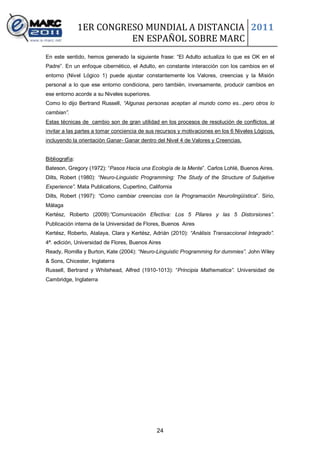 1ER CONGRESO MUNDIAL A DISTANCIA 2011
                          EN ESPAÑOL SOBRE MARC
En este sentido, hemos generado la siguiente frase: “El Adulto actualiza lo que es OK en el
Padre”. En un enfoque cibernético, el Adulto, en constante interacción con los cambios en el
entorno (Nivel Lógico 1) puede ajustar constantemente los Valores, creencias y la Misión
personal a lo que ese entorno condiciona, pero tambièn, inversamente, producir cambios en
ese entorno acorde a su Niveles superiores.
Como lo dijo Bertrand Russell, “Algunas personas aceptan al mundo como es...pero otros lo
cambian”.
Estas técnicas de cambio son de gran utilidad en los procesos de resolución de conflictos, al
invitar a las partes a tomar conciencia de sus recursos y motivaciones en los 6 Niveles Lógicos,
incluyendo la orientaciòn Ganar- Ganar dentro del Nivel 4 de Valores y Creencias.


Bibliografía:
Bateson, Gregory (1972): “Pasos Hacia una Ecología de la Mente”. Carlos Lohlé, Buenos Aires.
Dilts, Robert (1980): “Neuro-Linguistic Programming: The Study of the Structure of Subjetive
Experience”. Mata Publications, Cupertino, California
Dilts, Robert (1997): “Como cambiar creencias con la Programación Neurolingüística”. Sirio,
Málaga
Kertész, Roberto (2009):”Comunicación Efectiva: Los 5 Pilares y las 5 Distorsiones”.
Publicación interna de la Universidad de Flores, Buenos Aires
Kertész, Roberto, Atalaya, Clara y Kertész, Adrián (2010): “Análisis Transaccional Integrado”.
4ª. edición, Universidad de Flores, Buenos Aires
Ready, Romilla y Burton, Kate (2004): “Neuro-Linguistic Programming for dummies”. John Wiley
& Sons, Chicester, Inglaterra
Russell, Bertrand y Whitehead, Alfred (1910-1013): “Principia Mathematica”. Universidad de
Cambridge, Inglaterra




                                              24
 