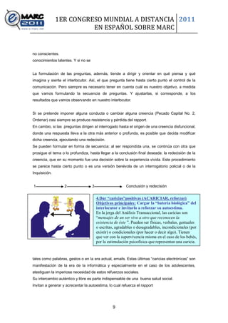 1ER CONGRESO MUNDIAL A DISTANCIA 2011
                         EN ESPAÑOL SOBRE MARC


no conscientes.
conocimientos latentes. Y si no se


La formulación de las preguntas, además, tiende a dirigir y orientar en qué piensa y qué
imagina y siente el interlocutor. Así, el que pregunta tiene hasta cierto punto el control de la
comunicación. Pero siempre es necesario tener en cuenta cuál es nuestro objetivo, a medida
que vamos formulando la secuencia de preguntas. Y ajustarlas, si corresponde, a los
resultados que vamos observando en nuestro interlocutor.


Si se pretende imponer alguna conducta o cambiar alguna creencia (Pecado Capital No. 2,
Ordenar) casi siempre se produce resistencia y pérdida del rapport.
En cambio, si las preguntas dirigen al interrogado hasta el origen de una creencia disfuncional,
donde una respuesta lleva a la otra más anterior o profunda, es posible que decida modificar
dicha creencia, ejecutando una redecisión.
Se pueden formular en forma de secuencia: al ser respondida una, se continúa con otra que
prosigue el tema o lo profundiza, hasta llegar a la conclusión final deseada: la redecisión de la
creencia, que en su momento fue una decisión sobre la experiencia vivida. Este procedimiento
se parece hasta cierto punto o es una versión benévola de un interrogatorio policial o de la
Inquisición.


1                  2                 3                     Conclusión y redecisión


                                         4.Dar “caricias”positivas (ACARICIAR, reforzar)
                                         Objetivos principales: Cargar la “batería biològica” del
                                         interlocutor e invitarlo a reforzar su autoestima.
                                         En la jerga del Análisis Transaccional, las caricias son
                                         “mensajes de un ser vivo a otro que reconocen la
                                         existencia de éste ”. Pueden ser físicas, verbales, gestuales
                                         o escritas, agradables o desagradables, incondicionales (por
                                         existir) o condicionales (por hacer o decir algo). Tienen
                                         que ver con la supervivencia misma en el caso de los bebés,
                                         por la estimulación psicofísica que representan una caricia.



tales como palabras, gestos o en la era actual, emails. Estas últimas “caricias electrónicas” son
manifestación de la era de la informática y especialmente en el caso de los adolescentes,
atestiguan la imperiosa necesidad de estos refuerzos sociales.
Su intercambio auténtico y libre es parte indispensable de una buena salud social.
Invitan a generar y acrecentar la autoestima, lo cual refuerza el rapport




                                                   9
 