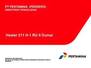 PT PERTAMINA (PERSERO)
DIREKTORAT PENGOLAHAN

Heater 211 H-1 RU II Dumai

CONFIDENTIAL AND PROPRIETARY
Any use of this material without specific permission of Pertamina is strictly
prohibited

 