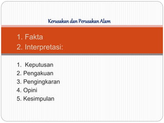 1. Fakta
2. Interpretasi:
1. Keputusan
2. Pengakuan
3. Pengingkaran
4. Opini
5. Kesimpulan
Kerusakan dan Perusakan Alam
 