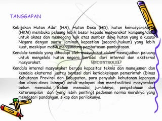 TANGGAPAN

Kebijakan Hutan Adat (HA), Hutan Desa (HD), hutan kemasyarakatan
   (HKM) membuka peluang lebih besar kepada masyarakat kampung/desa
   untuk akses dan memegang hak atas sumber daya hutan yang dikuasai
   Negara dengan suatu jaminan kepastian (secara hukum) yang lebih
   kuat, meskipun masih mengandung pembatasan-pambatasan.
Kendala-kendala yang dihadapi oleh masyarakat dalam mewujudkan peluang
   untuk mengelola hutan negara berasal dari internal dan eksternal
   masyarakat.
Kendala internal masyarakat berupa kapasitas teknis dan manajemen dan
   kendala eksternal justru berasal dari ketidaksiapan pemerintah (Dinas
   Kehutanan Provinsi dan Kabupaten, para penyuluh kehutanan lapangan
   dan dinas-dinas lainnya) untuk melayani dan memfasilitasi masyarakat
   belum memadai. Belum memadai jumlahnya, pengetahuan dan
   keterampilan dan (yang lebih penting) pedoman norma moralnya yang
   mendasari pandangan, sikap dan perilakunya.
 