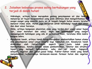 2. Jelaskan beberapa proses saling berhubungan yang
   terjadi di dalam hutan!
 •   Hidrologis, artinya hutan merupakan gudang penyimpanan air dan tempat
     menyerap air hujan maupunembun yang pada akhirnya akan mengalirkannya ke
     sungai-sungai yang memiliki mata air di tengah-tengah hutan secara teratur
     menurut irama alam. Hutan juga berperan untuk melindungi tanah dari erosi
     dan daur unsur haranya.
 •   Iklim, artinya komponen ekosistem alam yang terdiri dari unsur-unsur hujan
     (air, sinar matahari dan suhu), angin dan kelembaban yang sangat
     mempengaruhi kehidupan yang ada di permukaan bumi, terutama iklim makro
     maupun mikro.
 •   Kesuburan tanah, artinya tanah hutan merupakan pembentukkan humus utama
     dan penyimpanan unsur-unsur mineral bagi tumbuhan lain. Kesuburan tanah
     ditentukan    oleh  faktor=faktor    seperti   jenis  batu    induk   yang
     membentuknya, kondisi selama dalam pembentukkan, tekstur dan struktur
     tanah yang meliputi kelembaban, suhu dan air tanah, topografi
     wilayah, vegetasi dan jasad-jasad hidup. Faktor-faktor inilah yang kelak
     menyebabkan terbentuknya bermacam-macam formasi hutan dan vegetasi
     huyan
 