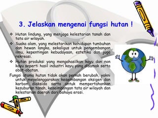 3. Jelaskan mengenai fungsi hutan !
 Hutan lindung, yang menjaga kelestarian tanah dan
   tata air wilayah.
 Suaka alam, yang melestarikan kehidupan tumbuhan
   dan hewan langka, sekaligus untuk pengembangan
   ilmu, kepentingan kebudayaan, estetika dan juga
   rekreasi.
 Hutan produksi yang mengahasilkan kayu dan non
   kayu seperti hasil industri kayu yang disamak serta
   obat-obatan.
Fungsi utama hutan tidak akan pernah berubah, yakni
   untuk meyelenggarakan keseimbangan oksigen dan
   karbon dioksida serta untuk mempertahankan
   kesuburan tanah, keseimbangan tata air wilayah dan
   kelestarian daerah dari bahaya erosi.
 