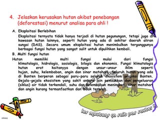 4. Jelaskan kerusakan hutan akibat penebangan
   (deforestasi) menurut analisa para ahli !
 A. Eksploitasi Berlebihan
    Eksploitasi ternyata tidak hanya terjadi di hutan pegunungan, tetapi juga di
    kawasan hutan lainnya, seperti hutan yang ada di sekitar daerah aliran
    sungai (DAS). Secara umum eksploitasi hutan menimbulkan terganggunya
    berbagai fungsi hutan yang sangat sulit untuk dipulihkan kembali.
 B. Multi fungsi hutan
 Hutan         memiliki       multi       fungsi       mulai      dari      fungsi
    klimatologis, hidrologis, sosiologis, bilogis dan ekonomis. Fungsi klimatologis
    hutan       erat     kaitanyya      dengan     unsur-unsur     iklim   seperti
    hujan, suhu, kelembaban, angin dan sinar matahari. Seluruh hutan yang ada
    di Banten berperan sebagai paru-paru seluruh ekosistem propinsi Banten.
    Gejala-gejala ekosistem yang sakit antara lain pemsukkan dan pengeluaran
    (siklus) air tidak terkendali, suhu dan kelembaban meningkat, sinar matahari
    dan angin kurang termanfaatkan dan tidak terarah.
 
