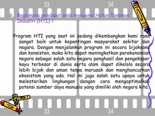 6. Bagaimana pendapat anda mengenai Hutan Tanaman
   Industri (HTI) ?


 Program HTI yang saat ini sedang dikembangkan kami rasa
   sangat baik untuk kepentingan masyarakat sekitar dan
   negara. Dengan menjalankan program ini secara bijaksana
   dan konsisten, maka kita dapat meningkatkan perekonomian
   negara sebagai salah satu negara penghasil dan pengekspor
   kayu terbesar di dunia serta alam dapat dikelola secara
   lebih bijak dan aman tanpa merusak dan menghancurkan
   ekosistem yang ada. Hal ini juga salah satu upaya untuk
   melestarikan lingkungan dengan cara mengoptimalkan
   potensi sumber daya manusia yang dimiliki oleh negara kita.
 