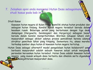 7. Jelaskan opini anda mengenai Hutan Desa sebagaimana
   studi kasus pada bab ini !

 Studi Kasus
    Kawasan hutan negara di Kulon Progo memiliki status hutan produksi dan
    sebagian hutan lindung. Kondisi hutan negara tersebut berada dalam
    keadaan rusak. Beberapa petak yang berbatasan dengan tiga desa
    dampingan (Hargowilis, Sendangsari dan Hargorejo) sebagian besar
    berada dalam kondisi memprihatinkan. Bibrikan (okupasi lahan) oleh
    masyarakat sebagai akibat adanya proses pemiskinan karena adanya
    struktur pemilikan lahan yang timpang. Sementara itu, akses mereka
    terhadap sumber daya hutan di kawasan hutan negara tertutup.
 Hutan Desa sebagai alternatif model pengelolaan hutan kolaboratif yang
    berbasis masyarakat adalah sebuah tawaran solusi untuk menjawab
    persoalan kerusakan hutan tersebut. Hutan Desa adalah kawasan hutan
    negara yang masuk wilayah desa tertentu dan dikelola serta digunakan
    untuk kesejahteraan masyarakat desa.
 