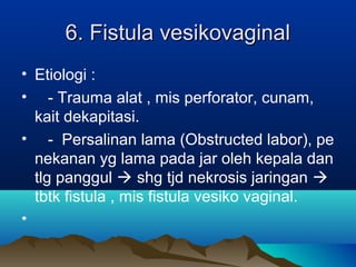 6. Fistula vesikovaginal6. Fistula vesikovaginal
• Etiologi :
• - Trauma alat , mis perforator, cunam,
kait dekapitasi.
• - Persalinan lama (Obstructed labor), pe
nekanan yg lama pada jar oleh kepala dan
tlg panggul  shg tjd nekrosis jaringan 
tbtk fistula , mis fistula vesiko vaginal.
•
 
