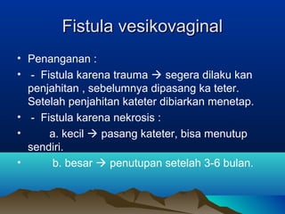 Fistula vesikovaginalFistula vesikovaginal
• Penanganan :
• - Fistula karena trauma  segera dilaku kan
penjahitan , sebelumnya dipasang ka teter.
Setelah penjahitan kateter dibiarkan menetap.
• - Fistula karena nekrosis :
• a. kecil  pasang kateter, bisa menutup
sendiri.
• b. besar  penutupan setelah 3-6 bulan.
 