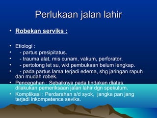 Perlukaan jalan lahirPerlukaan jalan lahir
• Robekan serviks :
• Etiologi :
• - partus presipitatus.
• - trauma alat, mis cunam, vakum, perforator.
• - pertolong let su, wkt pembukaan belum lengkap.
• - pada partus lama terjadi edema, shg jaringan rapuh
dan mudah robek.
• Pencegahan : Sebaiknya pada tindakan diatas,
dilakukan pemeriksaan jalan lahir dgn spekulum.
• Komplikasi : Perdarahan s/d syok, jangka pan jang
terjadi inkompetence seviks.
 