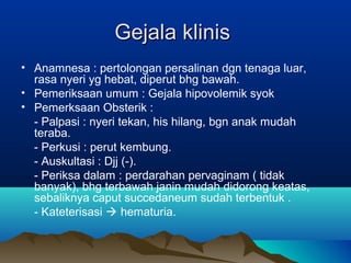 Gejala klinisGejala klinis
• Anamnesa : pertolongan persalinan dgn tenaga luar,
rasa nyeri yg hebat, diperut bhg bawah.
• Pemeriksaan umum : Gejala hipovolemik syok
• Pemerksaan Obsterik :
- Palpasi : nyeri tekan, his hilang, bgn anak mudah
teraba.
- Perkusi : perut kembung.
- Auskultasi : Djj (-).
- Periksa dalam : perdarahan pervaginam ( tidak
banyak), bhg terbawah janin mudah didorong keatas,
sebaliknya caput succedaneum sudah terbentuk .
- Kateterisasi  hematuria.
 