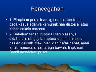 PencegahanPencegahan
• 1. Pimpinan persalinan yg cermat, teruta ma
pada kasus adanya kemungkinan distosia, atau
bekas seksio sesarea
• 2. Sebelum terjadi ruptura uteri biasanya
didahului oleh gejala ruptura uteri imminens :
pasien gelisah, frek. Nadi dan nafas cepat, nyeri
terus menerus di perut bgn bawah, lingkaran
Bandl mendekati pusat.
 