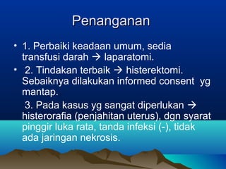 PenangananPenanganan
• 1. Perbaiki keadaan umum, sedia
transfusi darah  laparatomi.
• 2. Tindakan terbaik  histerektomi.
Sebaiknya dilakukan informed consent yg
mantap.
3. Pada kasus yg sangat diperlukan 
histerorafia (penjahitan uterus), dgn syarat
pinggir luka rata, tanda infeksi (-), tidak
ada jaringan nekrosis.
 