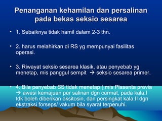 Penanganan kehamilan dan persalinanPenanganan kehamilan dan persalinan
pada bekas seksio sesareapada bekas seksio sesarea
• 1. Sebaiknya tidak hamil dalam 2-3 thn.
• 2. harus melahirkan di RS yg mempunyai fasilitas
operasi.
• 3. Riwayat seksio sesarea klasik, atau penyebab yg
menetap, mis panggul sempit  seksio sesarea primer.
• 4. Bila penyebab SS tidak menetap ( mis Plasenta previa
 awasi kemajuan per salinan dgn cermat, pada kala.I
tdk boleh diberikan oksitosin, dan persingkat kala.II dgn
ekstraksi forseps/ vakum bila syarat terpenuhi.
 