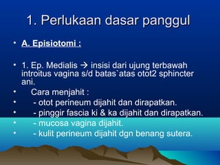 1. Perlukaan dasar panggul1. Perlukaan dasar panggul
• A. Episiotomi :
• 1. Ep. Medialis  insisi dari ujung terbawah
introitus vagina s/d batas`atas otot2 sphincter
ani.
• Cara menjahit :
• - otot perineum dijahit dan dirapatkan.
• - pinggir fascia ki & ka dijahit dan dirapatkan.
• - mucosa vagina dijahit.
• - kulit perineum dijahit dgn benang sutera.
 