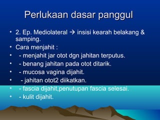 Perlukaan dasar panggulPerlukaan dasar panggul
• 2. Ep. Mediolateral  insisi kearah belakang &
samping.
• Cara menjahit :
• - menjahit jar otot dgn jahitan terputus.
• - benang jahitan pada otot ditarik.
• - mucosa vagina dijahit.
• - jahitan otot2 diikatkan.
• - fascia dijahit,penutupan fascia selesai.
• - kulit dijahit.
 