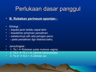 Perlukaan dasar panggulPerlukaan dasar panggul
• B. Robekan perineum spontan :
• Etiologi :
• - kepala janin terlalu cepat lahir.
• - kesalahan pimpinan persalinan.
• - sebelumnya sdh ada jaringan parut.
• - pada persalinan dgn distosia bahu.
• Jenis/tingkat :
• 1. Tk.I  Robekan pada mukosa vagina.
• 2. Tk.II  Tk.I + m. perinei transversalis.
• 3. Tk.III  tk.II + m.sfinkter ani.
 
