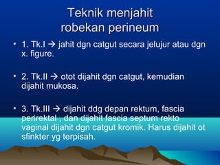 Teknik menjahitTeknik menjahit
robekan perineumrobekan perineum
• 1. Tk.I  jahit dgn catgut secara jelujur atau dgn
x. figure.
• 2. Tk.II  otot dijahit dgn catgut, kemudian
dijahit mukosa.
• 3. Tk.III  dijahit ddg depan rektum, fascia
perirektal , dan dijahit fascia septum rekto
vaginal dijahit dgn catgut kromik. Harus dijahit ot
sfinkter yg terpisah.
 