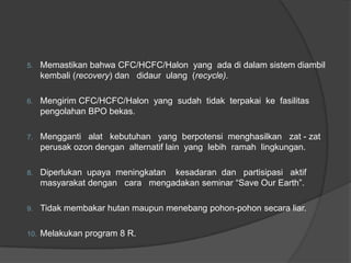 5.    Memastikan bahwa CFC/HCFC/Halon yang ada di dalam sistem diambil
      kembali (recovery) dan didaur ulang (recycle).

6.    Mengirim CFC/HCFC/Halon yang sudah tidak terpakai ke fasilitas
      pengolahan BPO bekas.

7.    Mengganti alat kebutuhan yang berpotensi menghasilkan zat - zat
      perusak ozon dengan alternatif lain yang lebih ramah lingkungan.

8.    Diperlukan upaya meningkatan kesadaran dan partisipasi aktif
      masyarakat dengan cara mengadakan seminar “Save Our Earth”.

9.    Tidak membakar hutan maupun menebang pohon-pohon secara liar.

10.   Melakukan program 8 R.
 