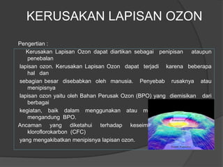 KERUSAKAN LAPISAN OZON
Pengertian :
   Kerusakan Lapisan Ozon dapat diartikan sebagai penipisan ataupun
   penebalan
lapisan ozon. Kerusakan Lapisan Ozon dapat terjadi karena beberapa
   hal dan
sebagian besar disebabkan oleh manusia. Penyebab rusaknya atau
   menipisnya
lapisan ozon yaitu oleh Bahan Perusak Ozon (BPO) yang diemisikan dari
   berbagai
kegiatan, baik dalam menggunakan atau memproduksi              barang
   mengandung BPO.
Ancaman yang diketahui terhadap keseimbangan ozon adalah
   kloroflorokarbon (CFC)
yang mengakibatkan menipisnya lapisan ozon.
 