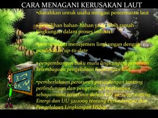 CARA MENAGANI KERUSAKAN LAUT
•diarahkan untuk usaha mitigasi pencemaran laut
• pemilihan bahan-bahan yang lebih ramah
lingkungan dalam proses industri
•perencanaan menejemen lingkungan dengan
pendekatan up-to-date
• pengembangan baku mutu lingkungan, penataan
kelembagaan pengelolaan lingkungan laut
•pemberlakuan peraturan perundangan tentang
perlindungan dan pengelolaan lingkungan
sebagaimana tercermin dalam UU 30/2007 tentang
Energi dan UU 3212009 tentang Perlindungan dan
Pengelolaan Lingkungan Hidup.
 