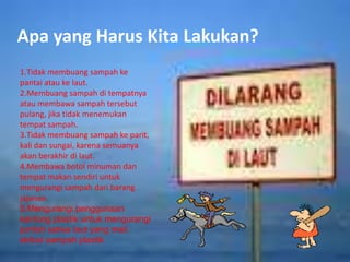 Apa yang Harus Kita Lakukan?
1.Tidak membuang sampah ke
pantai atau ke laut.
2.Membuang sampah di tempatnya
atau membawa sampah tersebut
pulang, jika tidak menemukan
tempat sampah.
3.Tidak membuang sampah ke parit,
kali dan sungai, karena semuanya
akan berakhir di laut.
4.Membawa botol minuman dan
tempat makan sendiri untuk
mengurangi sampah dari barang
jajanan.
5.Mengurangi penggunaan
kantong plastik untuk mengurangi
jumlah satwa laut yang mati
akibat sampah plastik
 