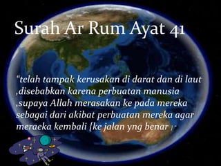 Surah Ar Rum Ayat 41
“telah tampak kerusakan di darat dan di laut
,disebabkan karena perbuatan manusia
,supaya Allah merasakan ke pada mereka
sebagai dari akibat perbuatan mereka agar
meraeka kembali {ke jalan yng benar } ”
 