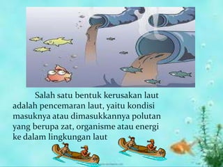 Salah satu bentuk kerusakan laut
adalah pencemaran laut, yaitu kondisi
masuknya atau dimasukkannya polutan
yang berupa zat, organisme atau energi
ke dalam lingkungan laut
 