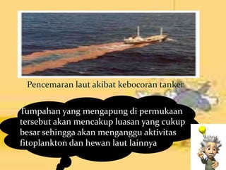 Pencemaran laut akibat kebocoran tanker
Tumpahan yang mengapung di permukaan
tersebut akan mencakup luasan yang cukup
besar sehingga akan menganggu aktivitas
fitoplankton dan hewan laut lainnya
 