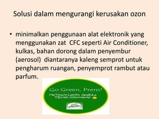 Solusi dalam mengurangi kerusakan ozon

• minimalkan penggunaan alat elektronik yang
  menggunakan zat CFC seperti Air Conditioner,
  kulkas, bahan dorong dalam penyembur
  (aerosol) diantaranya kaleng semprot untuk
  pengharum ruangan, penyemprot rambut atau
  parfum.
 