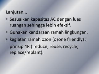 Lanjutan...
• Sesuaikan kapasitas AC dengan luas
  ruangan sehingga lebih efektif.
• Gunakan kendaraan ramah lingkungan.
• kegiatan ramah ozon (ozone friendly) :
  prinsip 4R ( reduce, reuse, recycle,
  replace/replant).
 