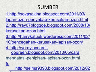SUMBER
1.http://sovasakina.blogspot.com/2011/03/
lapan-ozon-penyebab-kerusakan-ozon.html
2.http://ray07blogqoe.blogspot.com/2008/10/
kerusakan-ozon.html
3.http://harrykatuuk.wordpress.com/2011/02/
10/pencegahan-kerusakan-lapisan-ozon/
4. http://yordylaynardi-
   gogreen.blogspot.com/2010/05/cara
mengatasi-penipisan-lapisan-ozon.html
5.
      http://selma9398.blogspot.com/2012/02
 
