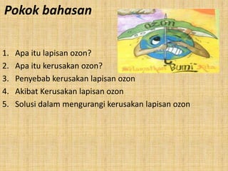 Pokok bahasan

1.   Apa itu lapisan ozon?
2.   Apa itu kerusakan ozon?
3.   Penyebab kerusakan lapisan ozon
4.   Akibat Kerusakan lapisan ozon
5.   Solusi dalam mengurangi kerusakan lapisan ozon
 