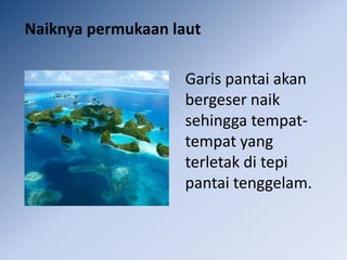 Naiknya permukaan laut

                    Garis pantai akan
                    bergeser naik
                    sehingga tempat-
                    tempat yang
                    terletak di tepi
                    pantai tenggelam.
 