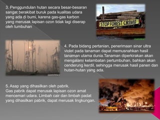3. Penggundulan hutan secara besar-besaran
sangat berakibat buruk pada kualitas udara
yang ada di bumi, karena gas-gas karbon
yang merusak lapisan ozon tidak lagi diserap
oleh tumbuhan



                                4. Pada bidang pertanian, penerimaan sinar ultra
                                violet pada tanaman dapat memusnahkan hasil
                                tanaman utama dunia.Tanaman diperkirakan akan
                                mengalami kelambatan pertumbuhan, bahkan akan
                                cenderung kerdil, sehingga merusak hasil panen dan
                                hutan-hutan yang ada.



5. Asap yang dihasilkan oleh pabrik.
Gas pabrik dapat merusak lapisan ozon amat
mencemari udara. Limbah cair dan limbah padat
yang dihasilkan pabrik, dapat merusak lingkungan.
 