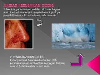 1. Menipisnya lapisan ozon dalam atmosfer bagian
atas diperkirakan menjadi penyebab meningkatnya
penyakit kanker kulit dan katarak pada manusia




     2. PENCAIRAN GUNUNG ES
     Lubang ozon di Antartika disebabkan oleh
     penipisan lapisan ozon antara ketinggian tertentu
     seluruh Antartika pada musim semi.
 