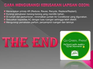 Menerapkan prinsip 4R (Reduce, Reuse, Recycle, Replace/Replant).
Kurangi pemakaian barang-barang yang memiliki bahan.
Di rumah dan perkantoran, minimalkan jumlah Air Conditioner yang digunakan.
Sesuaikan kapasitas AC dengan luas ruangan sehingga lebih efektif.
Mengurangi pemakaian parfum, penyemprot ruangan dan lainnya
 