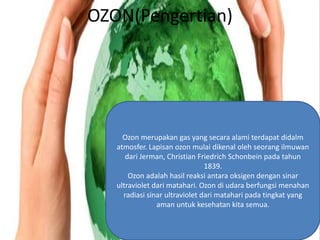 OZON(Pengertian)




     Ozon merupakan gas yang secara alami terdapat didalm
   atmosfer. Lapisan ozon mulai dikenal oleh seorang ilmuwan
      dari Jerman, Christian Friedrich Schonbein pada tahun
                                1839.
       Ozon adalah hasil reaksi antara oksigen dengan sinar
   ultraviolet dari matahari. Ozon di udara berfungsi menahan
     radiasi sinar ultraviolet dari matahari pada tingkat yang
                aman untuk kesehatan kita semua.
 