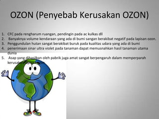 OZON (Penyebab Kerusakan OZON)
1. CFC pada rengharum ruangan, pendingin pada ac kulkas dll
2.  Banyaknya volume kendaraan yang ada di bumi sangan berakibat negatif pada lapisan ozon.
3. Penggundulan hutan sangat berakibat buruk pada kualitas udara yang ada di bumi
4. penerimaan sinar ultra violet pada tanaman dapat memusnahkan hasil tanaman utama
   dunia
5. Asap yang dihasilkan oleh pabrik juga amat sangat berpengaruh dalam memperparah
   kerusakan lapisan ozon
 