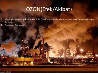 OZON(Efek/Akibat)
1. Meningkatnya Penyakit Kanker Kulit Dan Katarak Pada Manusia, Merusak Tanaman Pangan
   Tertentu
2. Pencairan Gunung Es
 